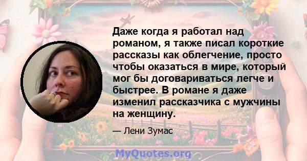 Даже когда я работал над романом, я также писал короткие рассказы как облегчение, просто чтобы оказаться в мире, который мог бы договариваться легче и быстрее. В романе я даже изменил рассказчика с мужчины на женщину.