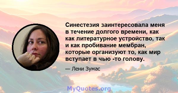 Синестезия заинтересовала меня в течение долгого времени, как как литературное устройство, так и как пробивание мембран, которые организуют то, как мир вступает в чью -то голову.