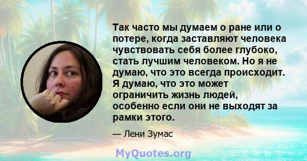 Так часто мы думаем о ране или о потере, когда заставляют человека чувствовать себя более глубоко, стать лучшим человеком. Но я не думаю, что это всегда происходит. Я думаю, что это может ограничить жизнь людей,