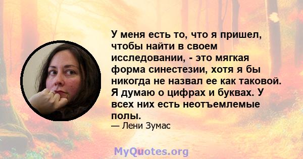 У меня есть то, что я пришел, чтобы найти в своем исследовании, - это мягкая форма синестезии, хотя я бы никогда не назвал ее как таковой. Я думаю о цифрах и буквах. У всех них есть неотъемлемые полы.