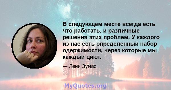 В следующем месте всегда есть что работать, и различные решения этих проблем. У каждого из нас есть определенный набор одержимости, через которые мы каждый цикл.