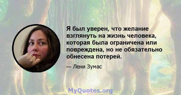 Я был уверен, что желание взглянуть на жизнь человека, которая была ограничена или повреждена, но не обязательно обнесена потерей.