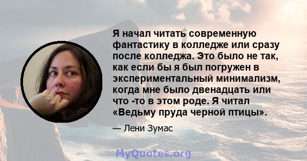 Я начал читать современную фантастику в колледже или сразу после колледжа. Это было не так, как если бы я был погружен в экспериментальный минимализм, когда мне было двенадцать или что -то в этом роде. Я читал «Ведьму