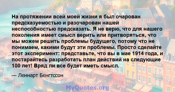 На протяжении всей моей жизни я был очарован предсказуемостью и разочарован нашей неспособностью предсказать. Я не верю, что для нашего поколения имеет смысл верить или притворяться, что мы можем решить проблемы