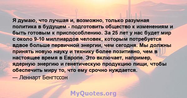 Я думаю, что лучшая и, возможно, только разумная политика в будущем - подготовить общество к изменениям и быть готовым к приспособлению. За 25 лет у нас будет мир с около 9-10 миллиардов человек, которым потребуется