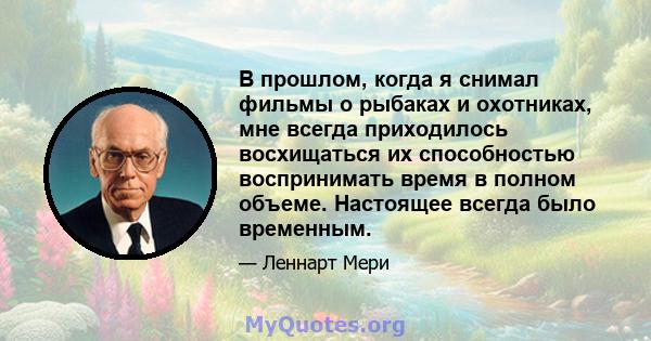 В прошлом, когда я снимал фильмы о рыбаках и охотниках, мне всегда приходилось восхищаться их способностью воспринимать время в полном объеме. Настоящее всегда было временным.