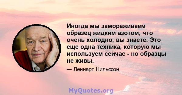 Иногда мы замораживаем образец жидким азотом, что очень холодно, вы знаете. Это еще одна техника, которую мы используем сейчас - но образцы не живы.