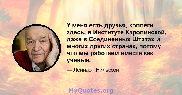 У меня есть друзья, коллеги здесь, в Институте Каролинской, даже в Соединенных Штатах и ​​многих других странах, потому что мы работаем вместе как ученые.