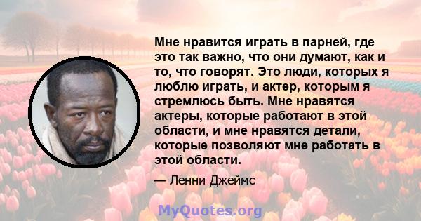 Мне нравится играть в парней, где это так важно, что они думают, как и то, что говорят. Это люди, которых я люблю играть, и актер, которым я стремлюсь быть. Мне нравятся актеры, которые работают в этой области, и мне