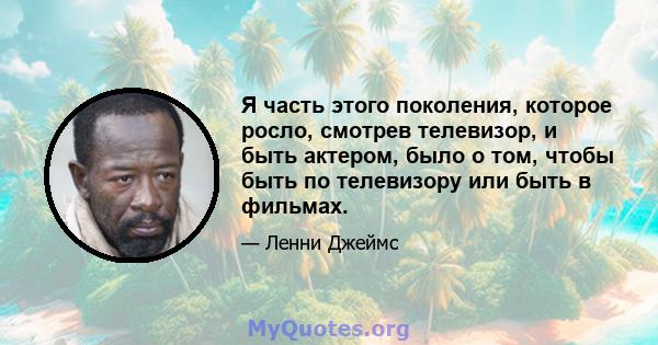 Я часть этого поколения, которое росло, смотрев телевизор, и быть актером, было о том, чтобы быть по телевизору или быть в фильмах.