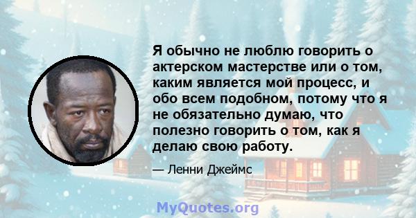 Я обычно не люблю говорить о актерском мастерстве или о том, каким является мой процесс, и обо всем подобном, потому что я не обязательно думаю, что полезно говорить о том, как я делаю свою работу.