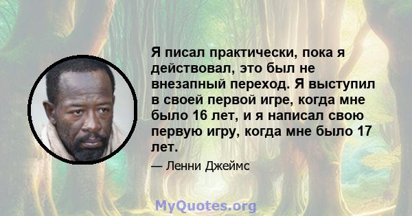 Я писал практически, пока я действовал, это был не внезапный переход. Я выступил в своей первой игре, когда мне было 16 лет, и я написал свою первую игру, когда мне было 17 лет.