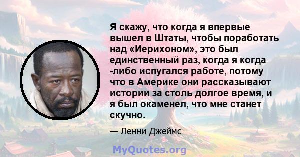 Я скажу, что когда я впервые вышел в Штаты, чтобы поработать над «Иерихоном», это был единственный раз, когда я когда -либо испугался работе, потому что в Америке они рассказывают истории за столь долгое время, и я был