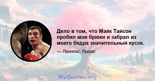 Дело в том, что Майк Тайсон пробил мои брюки и забрал из моего бедра значительный кусок.