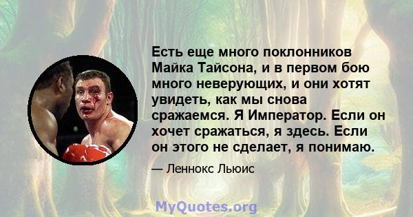 Есть еще много поклонников Майка Тайсона, и в первом бою много неверующих, и они хотят увидеть, как мы снова сражаемся. Я Император. Если он хочет сражаться, я здесь. Если он этого не сделает, я понимаю.