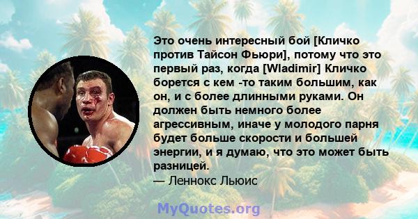 Это очень интересный бой [Кличко против Тайсон Фьюри], потому что это первый раз, когда [Wladimir] Кличко борется с кем -то таким большим, как он, и с более длинными руками. Он должен быть немного более агрессивным,