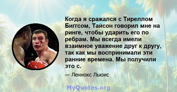 Когда я сражался с Тиреллом Биггсом, Тайсон говорил мне на ринге, чтобы ударить его по ребрам. Мы всегда имели взаимное уважение друг к другу, так как мы воспринимали эти ранние времена. Мы получили это с.