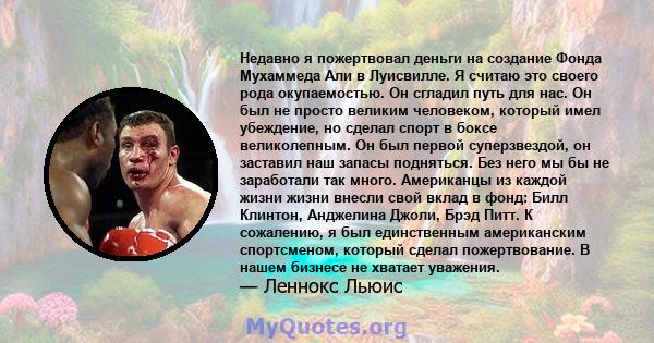 Недавно я пожертвовал деньги на создание Фонда Мухаммеда Али в Луисвилле. Я считаю это своего рода окупаемостью. Он сгладил путь для нас. Он был не просто великим человеком, который имел убеждение, но сделал спорт в