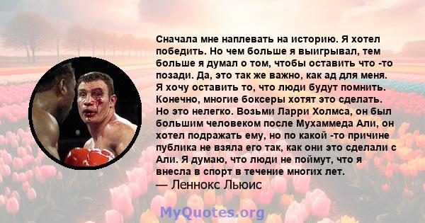 Сначала мне наплевать на историю. Я хотел победить. Но чем больше я выигрывал, тем больше я думал о том, чтобы оставить что -то позади. Да, это так же важно, как ад для меня. Я хочу оставить то, что люди будут помнить.