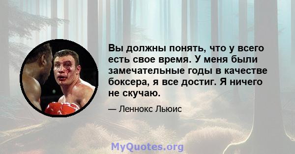 Вы должны понять, что у всего есть свое время. У меня были замечательные годы в качестве боксера, я все достиг. Я ничего не скучаю.