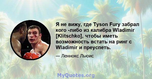 Я не вижу, где Tyson Fury забрал кого -либо из калибра Wladimir [Klitschko], чтобы иметь возможность встать на ринг с Wladimir и преуспеть.