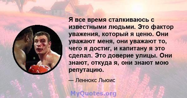 Я все время сталкиваюсь с известными людьми. Это фактор уважения, который я ценю. Они уважают меня, они уважают то, чего я достиг, и капитану я это сделал. Это доверие улицы. Они знают, откуда я, они знают мою репутацию.