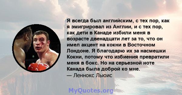 Я всегда был английским, с тех пор, как я эмигрировал из Англии, и с тех пор, как дети в Канаде избили меня в возрасте двенадцати лет за то, что он имел акцент на кокни в Восточном Лондоне. Я благодарю их за насмешки