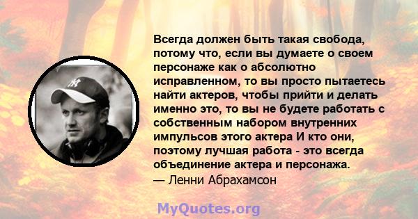 Всегда должен быть такая свобода, потому что, если вы думаете о своем персонаже как о абсолютно исправленном, то вы просто пытаетесь найти актеров, чтобы прийти и делать именно это, то вы не будете работать с