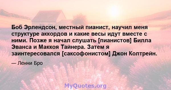 Боб Эрлендсон, местный пианист, научил меня структуре аккордов и какие весы идут вместе с ними. Позже я начал слушать [пианистов] Билла Эванса и Маккоя Тайнера. Затем я заинтересовался [саксофонистом] Джон Колтрейн.