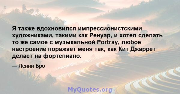 Я также вдохновился импрессионистскими художниками, такими как Ренуар, и хотел сделать то же самое с музыкальной Portray, любое настроение поражает меня так, как Кит Джаррет делает на фортепиано.