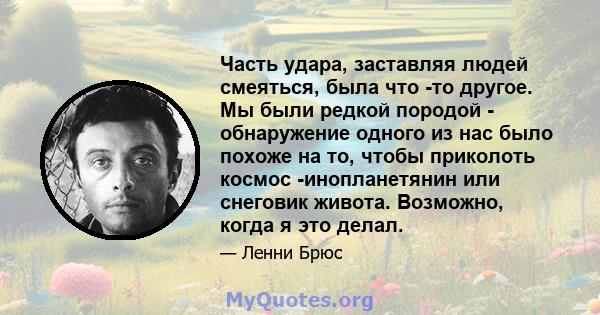 Часть удара, заставляя людей смеяться, была что -то другое. Мы были редкой породой - обнаружение одного из нас было похоже на то, чтобы приколоть космос -инопланетянин или снеговик живота. Возможно, когда я это делал.