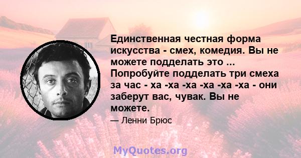 Единственная честная форма искусства - смех, комедия. Вы не можете подделать это ... Попробуйте подделать три смеха за час - ха -ха -ха -ха -ха -ха - они заберут вас, чувак. Вы не можете.