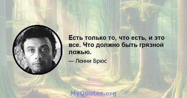 Есть только то, что есть, и это все. Что должно быть грязной ложью.