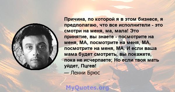 Причина, по которой я в этом бизнесе, я предполагаю, что все исполнители - это смотри на меня, ма, мала! Это принятие, вы знаете - посмотрите на меня, MA, посмотрите на меня, MA, посмотрите на меня, MA. И если ваша мама 