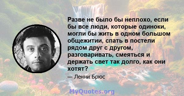 Разве не было бы неплохо, если бы все люди, которые одиноки, могли бы жить в одном большом общежитии, спать в постели рядом друг с другом, разговаривать, смеяться и держать свет так долго, как они хотят?