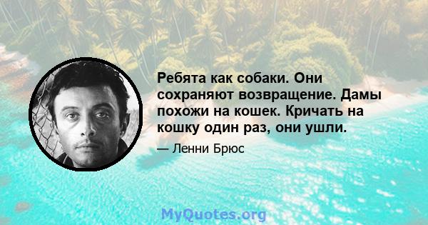 Ребята как собаки. Они сохраняют возвращение. Дамы похожи на кошек. Кричать на кошку один раз, они ушли.