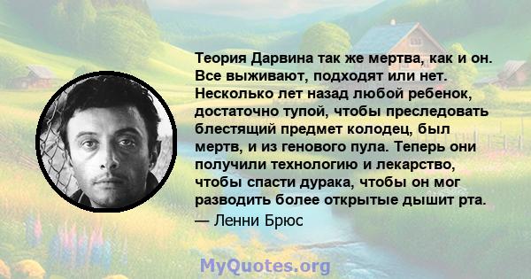 Теория Дарвина так же мертва, как и он. Все выживают, подходят или нет. Несколько лет назад любой ребенок, достаточно тупой, чтобы преследовать блестящий предмет колодец, был мертв, и из генового пула. Теперь они