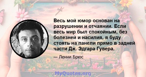 Весь мой юмор основан на разрушении и отчаянии. Если весь мир был спокойным, без болезней и насилия, я буду стоять на панели прямо в задней части Дж. Эдгара Гувера.