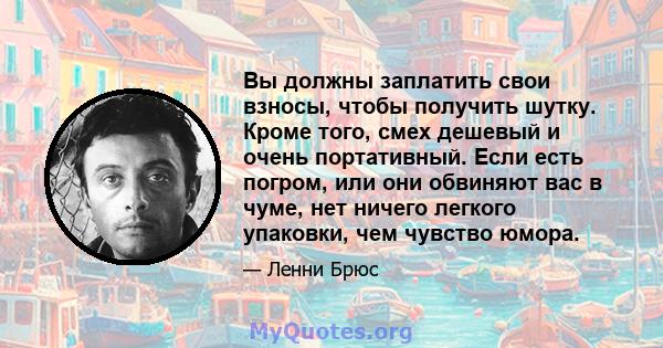 Вы должны заплатить свои взносы, чтобы получить шутку. Кроме того, смех дешевый и очень портативный. Если есть погром, или они обвиняют вас в чуме, нет ничего легкого упаковки, чем чувство юмора.