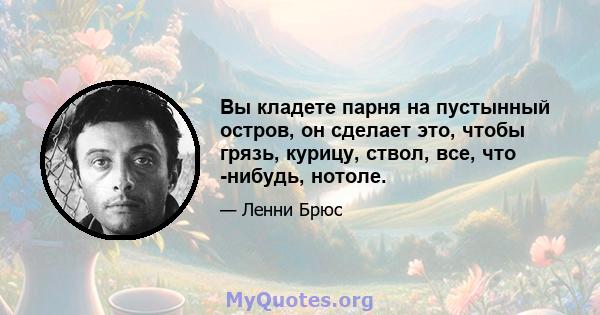 Вы кладете парня на пустынный остров, он сделает это, чтобы грязь, курицу, ствол, все, что -нибудь, нотоле.