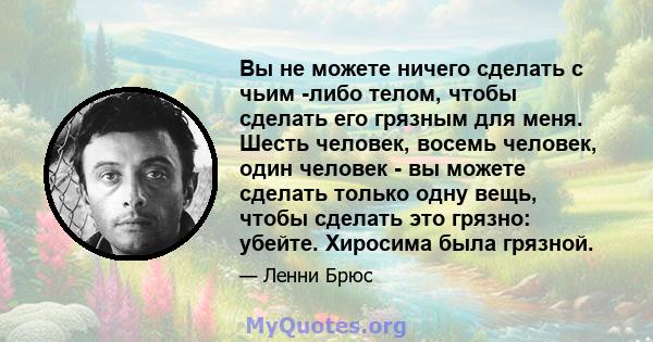 Вы не можете ничего сделать с чьим -либо телом, чтобы сделать его грязным для меня. Шесть человек, восемь человек, один человек - вы можете сделать только одну вещь, чтобы сделать это грязно: убейте. Хиросима была