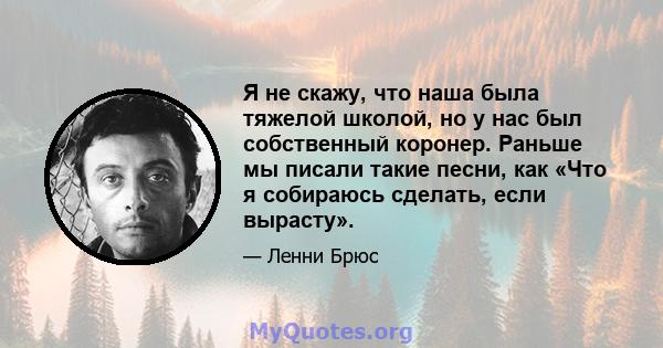 Я не скажу, что наша была тяжелой школой, но у нас был собственный коронер. Раньше мы писали такие песни, как «Что я собираюсь сделать, если вырасту».