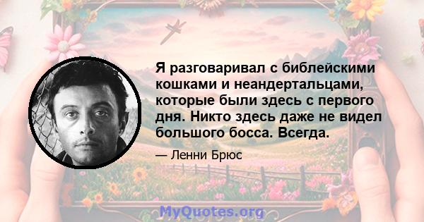 Я разговаривал с библейскими кошками и неандертальцами, которые были здесь с первого дня. Никто здесь даже не видел большого босса. Всегда.