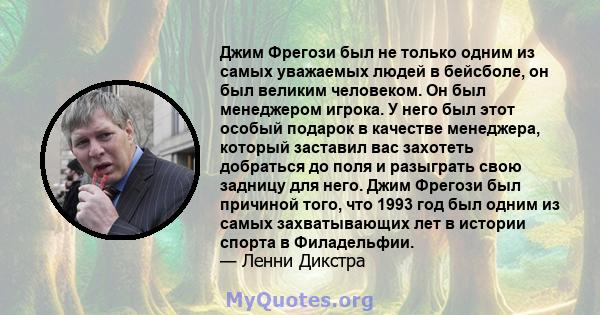 Джим Фрегози был не только одним из самых уважаемых людей в бейсболе, он был великим человеком. Он был менеджером игрока. У него был этот особый подарок в качестве менеджера, который заставил вас захотеть добраться до