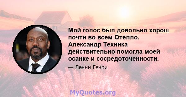 Мой голос был довольно хорош почти во всем Отелло. Александр Техника действительно помогла моей осанке и сосредоточенности.