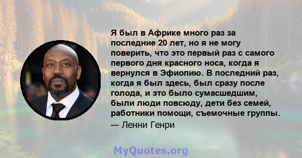 Я был в Африке много раз за последние 20 лет, но я не могу поверить, что это первый раз с самого первого дня красного носа, когда я вернулся в Эфиопию. В последний раз, когда я был здесь, был сразу после голода, и это