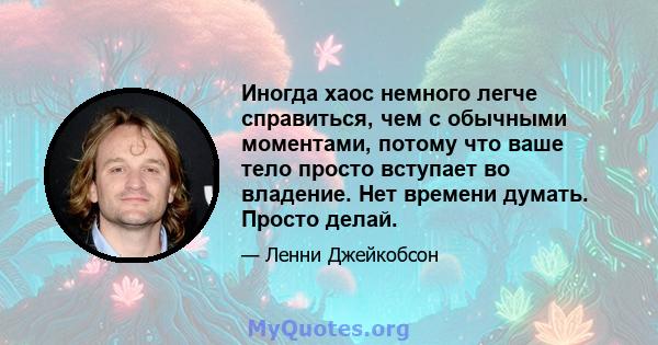 Иногда хаос немного легче справиться, чем с обычными моментами, потому что ваше тело просто вступает во владение. Нет времени думать. Просто делай.