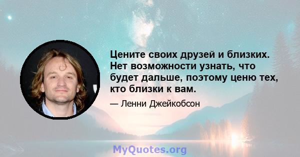 Цените своих друзей и близких. Нет возможности узнать, что будет дальше, поэтому ценю тех, кто близки к вам.