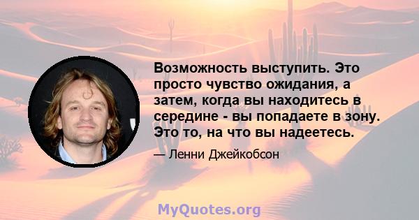 Возможность выступить. Это просто чувство ожидания, а затем, когда вы находитесь в середине - вы попадаете в зону. Это то, на что вы надеетесь.