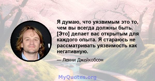 Я думаю, что уязвимым это то, чем вы всегда должны быть. [Это] делает вас открытым для каждого опыта. Я стараюсь не рассматривать уязвимость как негативную.